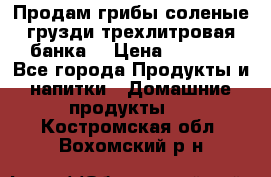 Продам грибы соленые грузди трехлитровая банка  › Цена ­ 1 300 - Все города Продукты и напитки » Домашние продукты   . Костромская обл.,Вохомский р-н